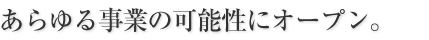 あらゆる事業の可能性にオープン。